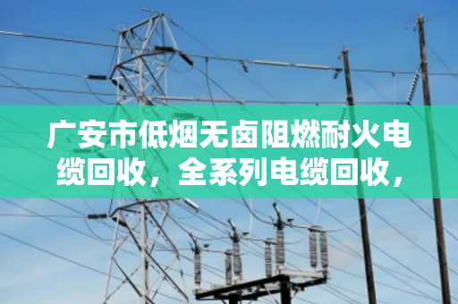 广安市低烟无卤阻燃耐火电缆回收，全系列电缆回收，找对路子省心又赚钱