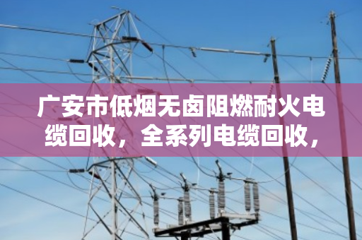 广安市低烟无卤阻燃耐火电缆回收，全系列电缆回收，找对路子省心又赚钱
