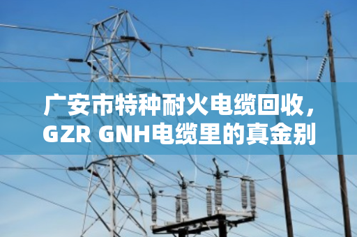 广安市特种耐火电缆回收，GZR GNH电缆里的真金别当废铜烂铁卖了