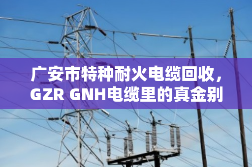 广安市特种耐火电缆回收，GZR GNH电缆里的真金别当废铜烂铁卖了
