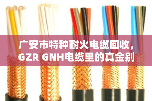 广安市特种耐火电缆回收，GZR GNH电缆里的真金别当废铜烂铁卖了