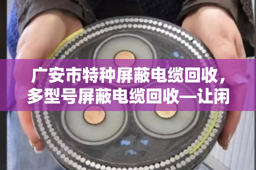广安市特种屏蔽电缆回收，多型号屏蔽电缆回收—让闲置线缆变真金白银