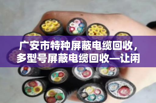 广安市特种屏蔽电缆回收，多型号屏蔽电缆回收—让闲置线缆变真金白银