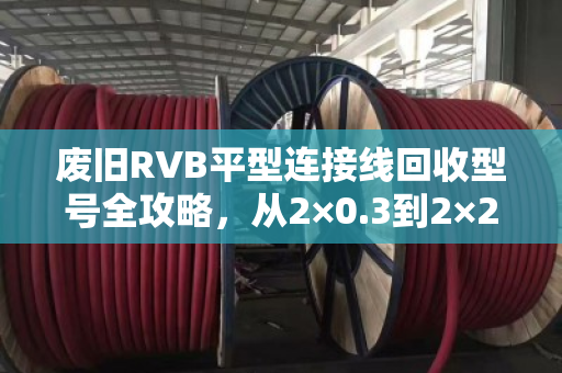 废旧RVB平型连接线回收型号全攻略，从2×0.3到2×2.5，别再当废铁卖！