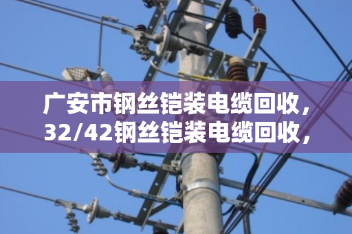 广安市钢丝铠装电缆回收，32/42钢丝铠装电缆回收，废缆变钱的门道与实惠