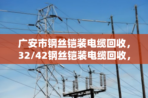 广安市钢丝铠装电缆回收，32/42钢丝铠装电缆回收，废缆变钱的门道与实惠
