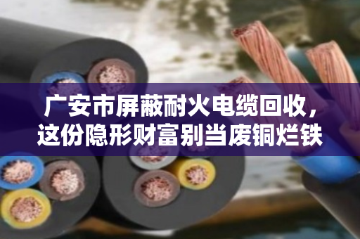 广安市屏蔽耐火电缆回收，这份隐形财富别当废铜烂铁卖