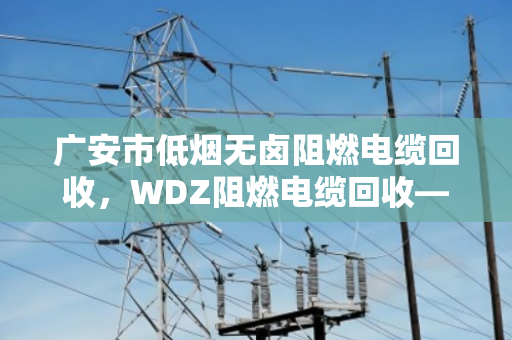 广安市低烟无卤阻燃电缆回收，WDZ阻燃电缆回收—废旧电缆变富矿，找对路子不吃亏
