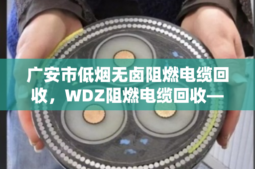 广安市低烟无卤阻燃电缆回收，WDZ阻燃电缆回收—废旧电缆变富矿，找对路子不吃亏