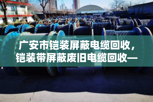 广安市铠装屏蔽电缆回收，铠装带屏蔽废旧电缆回收—找对路子，废线也能卖出好价钱
