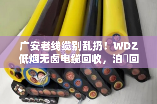 广安老线缆别乱扔！WDZ低烟无卤电缆回收，泊祎回收高价上门，省心又划算