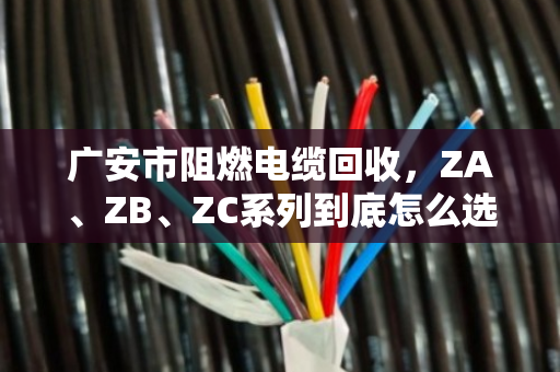 广安市阻燃电缆回收，ZA、ZB、ZC系列到底怎么选？泊祎回收给你讲透
