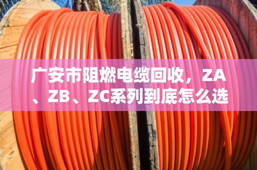 广安市阻燃电缆回收，ZA、ZB、ZC系列到底怎么选？泊祎回收给你讲透