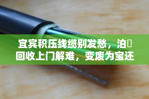 宜宾积压线缆别发愁，泊祎回收上门解难，变废为宝还省心