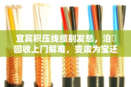 宜宾积压线缆别发愁，泊祎回收上门解难，变废为宝还省心