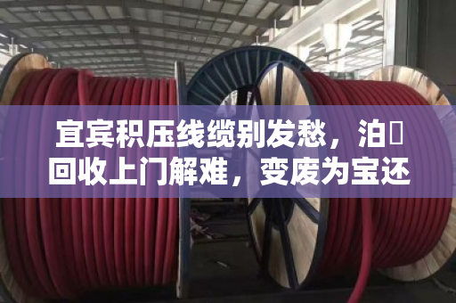 宜宾积压线缆别发愁，泊祎回收上门解难，变废为宝还省心