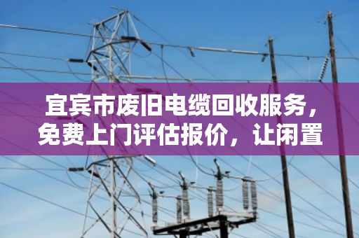 宜宾市废旧电缆回收服务，免费上门评估报价，让闲置线缆变现金