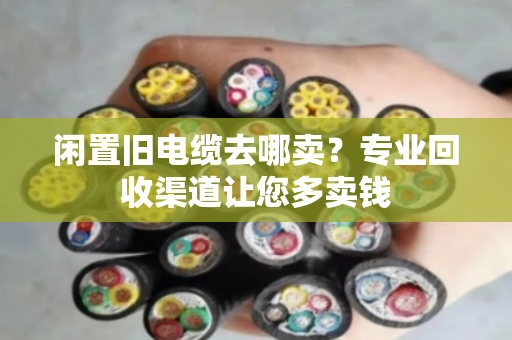闲置旧电缆去哪卖？专业回收渠道让您多卖钱