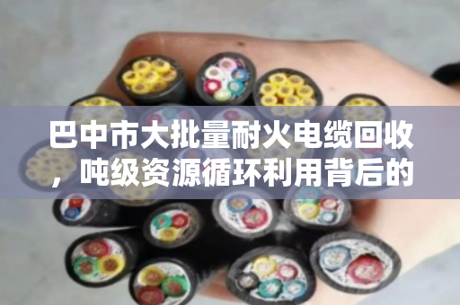 巴中市大批量耐火电缆回收，吨级资源循环利用背后的门道与价值