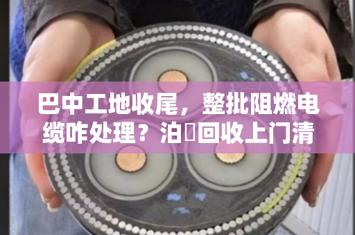 巴中工地收尾,整批阻燃电缆咋处理?泊祎回收上门清场,省心又划算 巴中工地收尾,整批阻燃电缆咋处理?泊祎回收上门清场,省心又划算