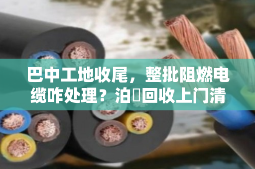 巴中工地收尾,整批阻燃电缆咋处理?泊祎回收上门清场,省心又划算 巴中工地收尾,整批阻燃电缆咋处理?泊祎回收上门清场,省心又划算