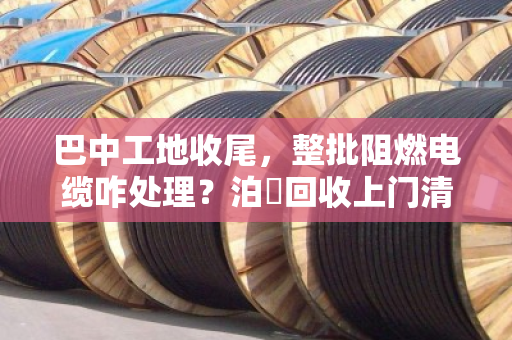 巴中工地收尾，整批阻燃电缆咋处理？泊祎回收上门清场，省心又划算