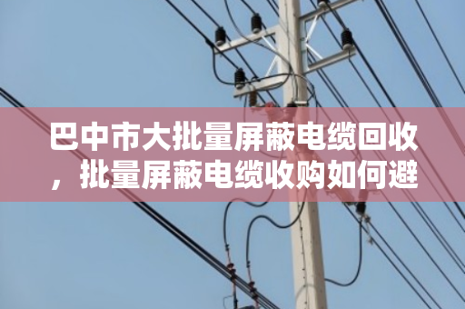 巴中市大批量屏蔽电缆回收，批量屏蔽电缆收购如何避坑？泊祎回收给您算笔明白账