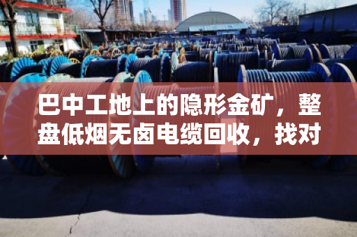 巴中工地上的隐形金矿,整盘低烟无卤电缆回收,找对路子省心又赚钱 巴中工地上的隐形金矿,整盘低烟无卤电缆回收,找对路子省心又赚钱