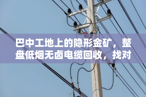 巴中工地上的隐形金矿,整盘低烟无卤电缆回收,找对路子省心又赚钱 巴中工地上的隐形金矿,整盘低烟无卤电缆回收,找对路子省心又赚钱