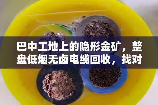 巴中工地上的隐形金矿，整盘低烟无卤电缆回收，找对路子省心又赚钱