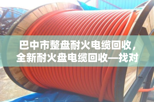 巴中市整盘耐火电缆回收,全新耐火盘电缆回收—找对路子,废线也能卖出好价钱 巴中市整盘耐火电缆回收,全新耐火盘电缆回收—找对路子,废线也能卖出好价钱