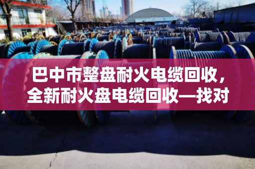 巴中市整盘耐火电缆回收,全新耐火盘电缆回收—找对路子,废线也能卖出好价钱 巴中市整盘耐火电缆回收,全新耐火盘电缆回收—找对路子,废线也能卖出好价钱