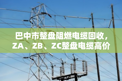巴中市整盘阻燃电缆回收，ZA、ZB、ZC整盘电缆高价变现全攻略