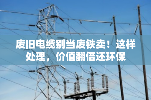 废旧电缆别当废铁卖！这样处理，价值翻倍还环保