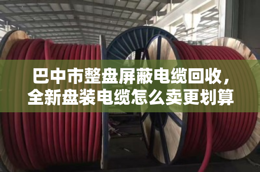 巴中市整盘屏蔽电缆回收,全新盘装电缆怎么卖更划算?这份实操指南请收好 巴中市整盘屏蔽电缆回收,全新盘装电缆怎么卖更划算?这份实操指南请收好
