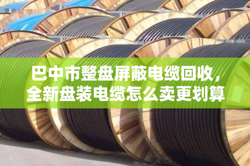 巴中市整盘屏蔽电缆回收,全新盘装电缆怎么卖更划算?这份实操指南请收好 巴中市整盘屏蔽电缆回收,全新盘装电缆怎么卖更划算?这份实操指南请收好