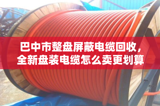 巴中市整盘屏蔽电缆回收，全新盘装电缆怎么卖更划算？这份实操指南请收好