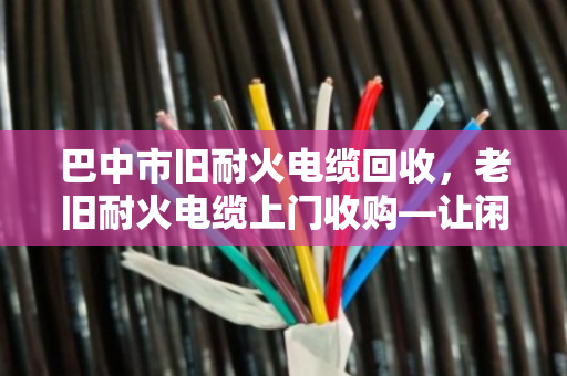 巴中市旧耐火电缆回收,老旧耐火电缆上门收购—让闲置资源变现金,省心又环保 巴中市旧耐火电缆回收,老旧耐火电缆上门收购—让闲置资源变现金,省心又环保