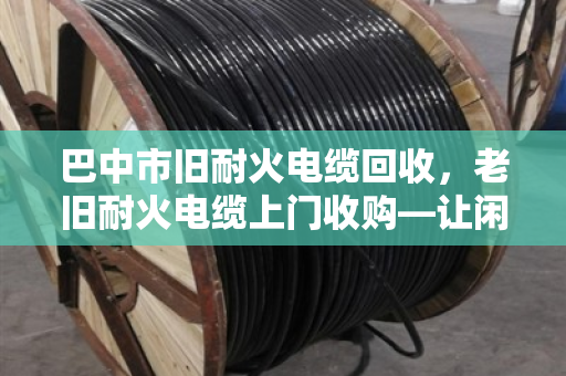 巴中市旧耐火电缆回收,老旧耐火电缆上门收购—让闲置资源变现金,省心又环保 巴中市旧耐火电缆回收,老旧耐火电缆上门收购—让闲置资源变现金,省心又环保