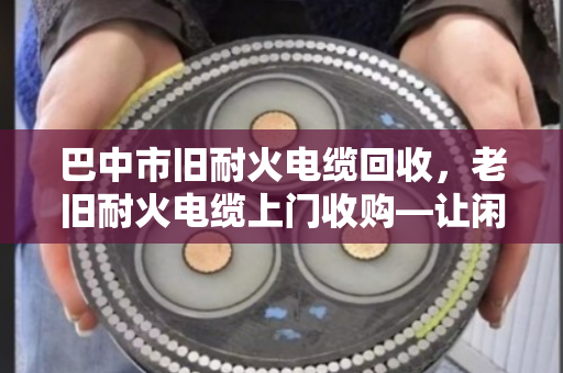 巴中市旧耐火电缆回收，老旧耐火电缆上门收购—让闲置资源变现金，省心又环保