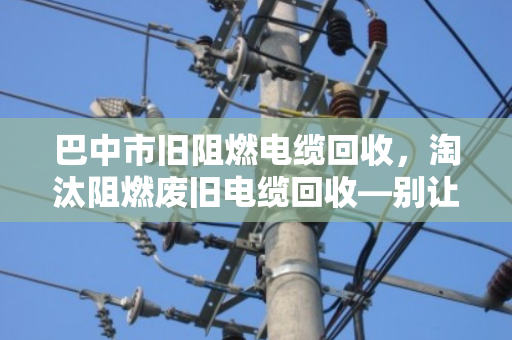 巴中市旧阻燃电缆回收,淘汰阻燃废旧电缆回收—别让老伙计变成烫手山芋 巴中市旧阻燃电缆回收,淘汰阻燃废旧电缆回收—别让老伙计变成烫手山芋