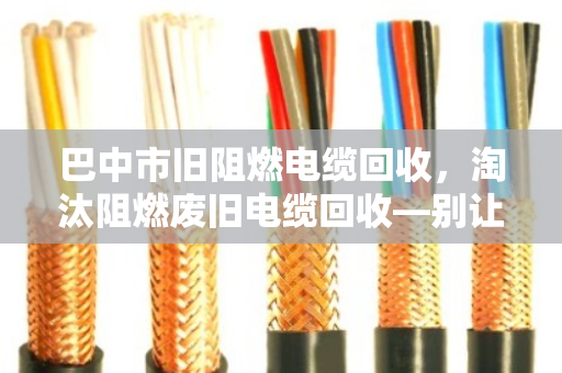 巴中市旧阻燃电缆回收,淘汰阻燃废旧电缆回收—别让老伙计变成烫手山芋 巴中市旧阻燃电缆回收,淘汰阻燃废旧电缆回收—别让老伙计变成烫手山芋