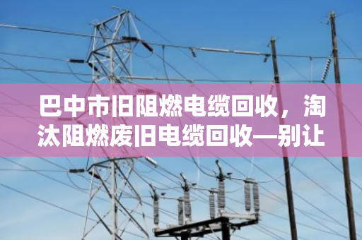 巴中市旧阻燃电缆回收，淘汰阻燃废旧电缆回收—别让老伙计变成烫手山芋