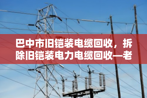 巴中市旧铠装电缆回收，拆除旧铠装电力电缆回收—老厂房里的隐形财富与环保账