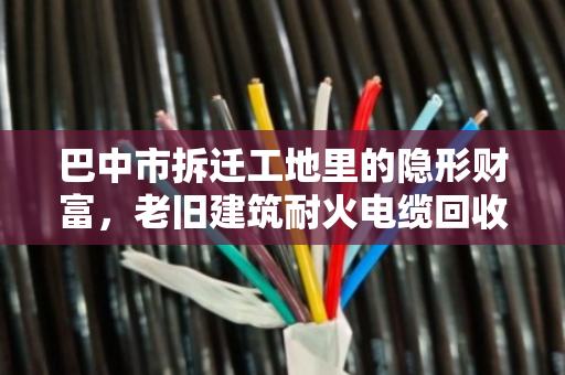 巴中市拆迁工地里的隐形财富,老旧建筑耐火电缆回收,别让铜芯白白埋进废墟 巴中市拆迁工地里的隐形财富,老旧建筑耐火电缆回收,别让铜芯白白埋进废墟