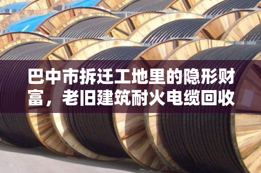 巴中市拆迁工地里的隐形财富，老旧建筑耐火电缆回收，别让铜芯白白埋进废墟