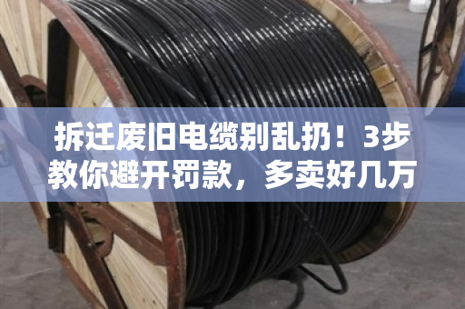 拆迁废旧电缆别乱扔！3步教你避开罚款，多卖好几万