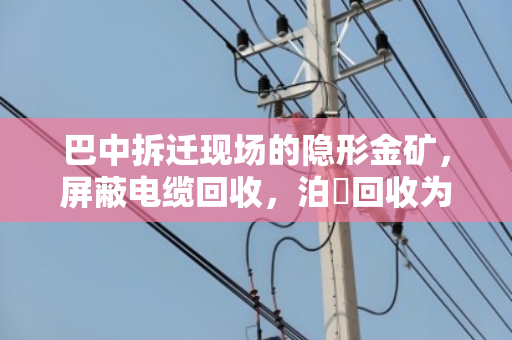 巴中拆迁现场的隐形金矿，屏蔽电缆回收，泊祎回收为何成了施工方的救火队？