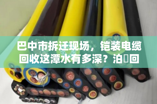 巴中市拆迁现场,铠装电缆回收这潭水有多深?泊祎回收帮你避坑变现 巴中市拆迁现场,铠装电缆回收这潭水有多深?泊祎回收帮你避坑变现