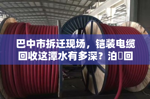 巴中市拆迁现场,铠装电缆回收这潭水有多深?泊祎回收帮你避坑变现 巴中市拆迁现场,铠装电缆回收这潭水有多深?泊祎回收帮你避坑变现
